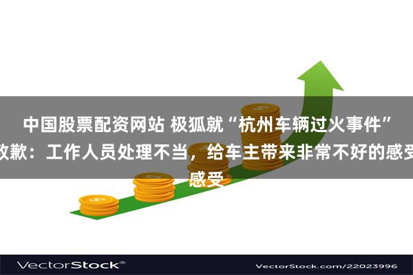 中国股票配资网站 极狐就“杭州车辆过火事件”致歉：工作人员处理不当，给车主带来非常不好的感受