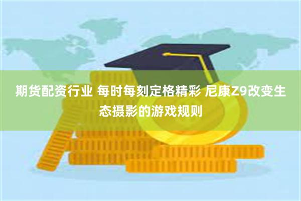期货配资行业 每时每刻定格精彩 尼康Z9改变生态摄影的游戏规则