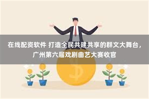 在线配资软件 打造全民共建共享的群文大舞台，广州第六届戏剧曲艺大赛收官