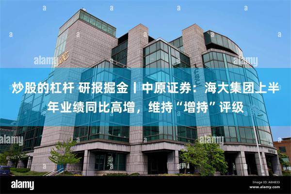 炒股的杠杆 研报掘金丨中原证券：海大集团上半年业绩同比高增，维持“增持”评级