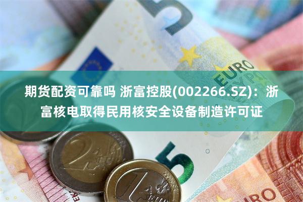 期货配资可靠吗 浙富控股(002266.SZ)：浙富核电取得民用核安全设备制造许可证