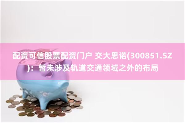 配资可信股票配资门户 交大思诺(300851.SZ)：暂未涉及轨道交通领域之外的布局