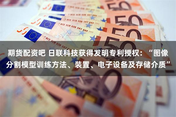 期货配资吧 日联科技获得发明专利授权：“图像分割模型训练方法、装置、电子设备及存储介质”