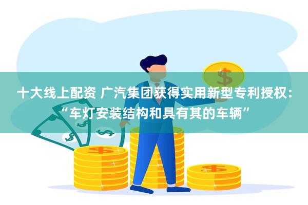 十大线上配资 广汽集团获得实用新型专利授权：“车灯安装结构和具有其的车辆”