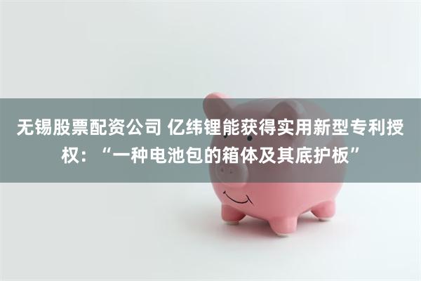无锡股票配资公司 亿纬锂能获得实用新型专利授权：“一种电池包的箱体及其底护板”