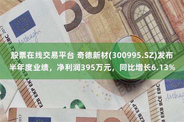 股票在线交易平台 奇德新材(300995.SZ)发布半年度业绩，净利润395万元，同比增长6.13%