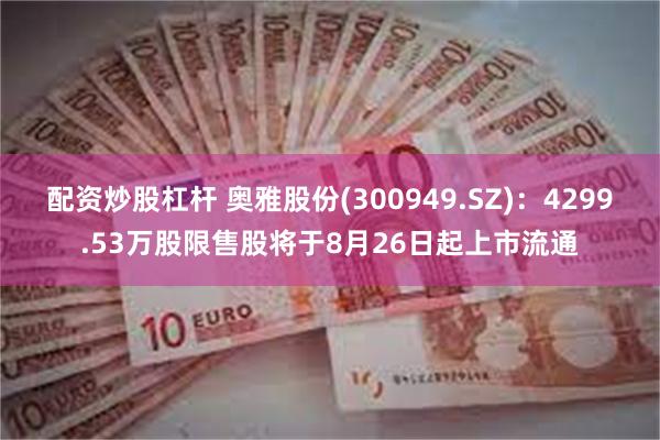 配资炒股杠杆 奥雅股份(300949.SZ)：4299.53万股限售股将于8月26日起上市流通