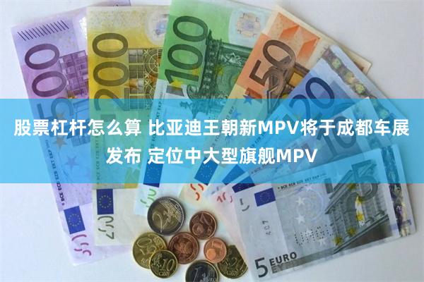 股票杠杆怎么算 比亚迪王朝新MPV将于成都车展发布 定位中大型旗舰MPV