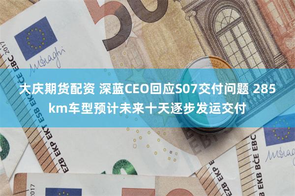 大庆期货配资 深蓝CEO回应S07交付问题 285km车型预计未来十天逐步发运交付