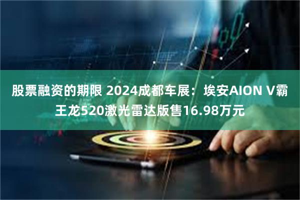 股票融资的期限 2024成都车展：埃安AION V霸王龙520激光雷达版售16.98万元