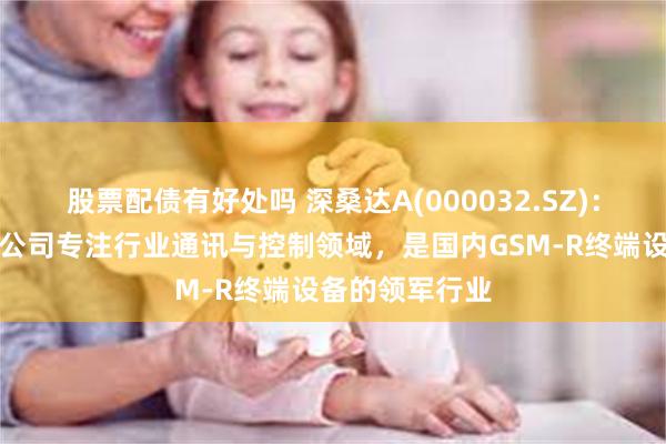 股票配债有好处吗 深桑达A(000032.SZ)：下属桑达无线公司专注行业通讯与控制领域，是国内GSM-R终端设备的领军行业