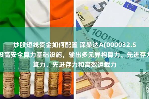 炒股短线资金如何配置 深桑达A(000032.SZ)：为客户建设高安全算力基础设施，输出多元异构算力、先进存力和高效运载力