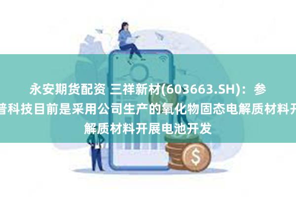 永安期货配资 三祥新材(603663.SH)：参股投资的陀普科技目前是采用公司生产的氧化物固态电解质材料开展电池开发