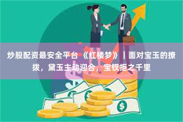 炒股配资最安全平台 《红楼梦》｜面对宝玉的撩拨，黛玉主动迎合，宝钗拒之千里