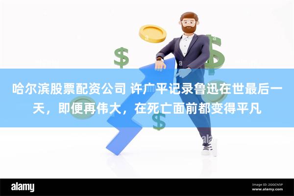 哈尔滨股票配资公司 许广平记录鲁迅在世最后一天，即便再伟大，在死亡面前都变得平凡