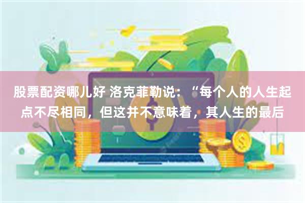 股票配资哪儿好 洛克菲勒说：“每个人的人生起点不尽相同，但这并不意味着，其人生的最后