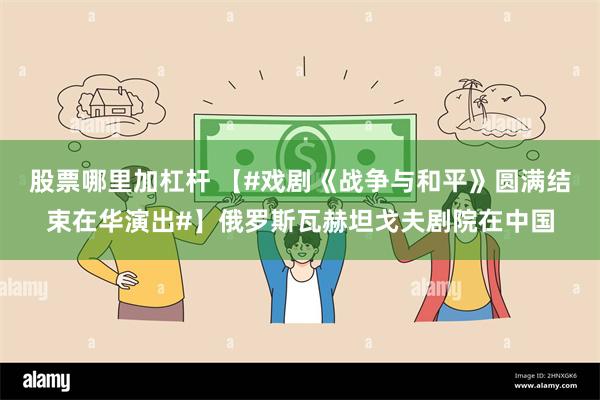 股票哪里加杠杆 【#戏剧《战争与和平》圆满结束在华演出#】俄罗斯瓦赫坦戈夫剧院在中国