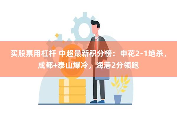 买股票用杠杆 中超最新积分榜：申花2-1绝杀，成都+泰山爆冷，海港2分领跑