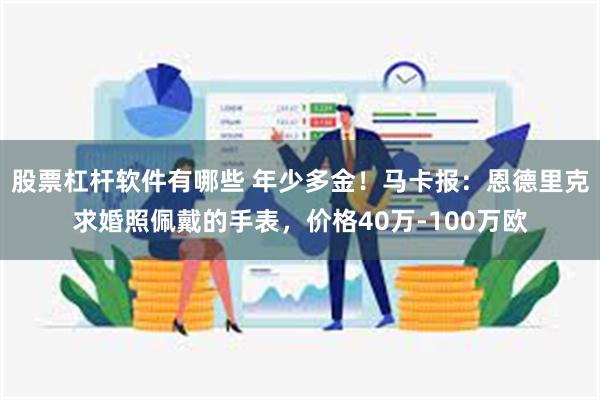股票杠杆软件有哪些 年少多金！马卡报：恩德里克求婚照佩戴的手表，价格40万-100万欧