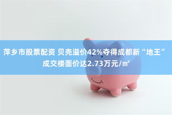 萍乡市股票配资 贝壳溢价42%夺得成都新“地王” 成交楼面价达2.73万元/㎡