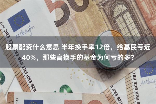 股票配资什么意思 半年换手率12倍，给基民亏近40%，那些高换手的基金为何亏的多？