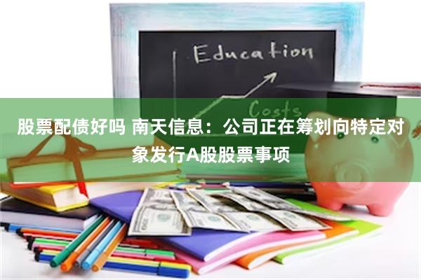 股票配债好吗 南天信息：公司正在筹划向特定对象发行A股股票事项