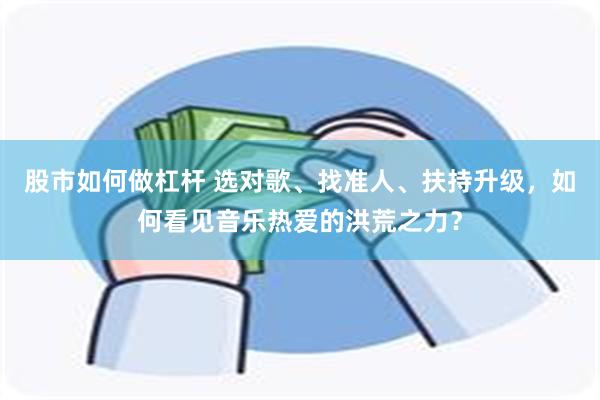 股市如何做杠杆 选对歌、找准人、扶持升级，如何看见音乐热爱的洪荒之力？