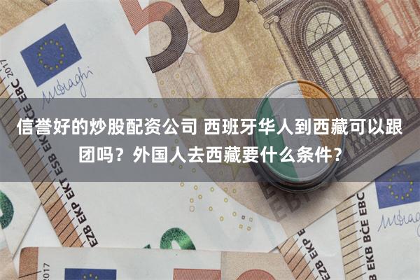 信誉好的炒股配资公司 西班牙华人到西藏可以跟团吗？外国人去西藏要什么条件？