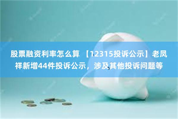 股票融资利率怎么算 【12315投诉公示】老凤祥新增44件投诉公示，涉及其他投诉问题等