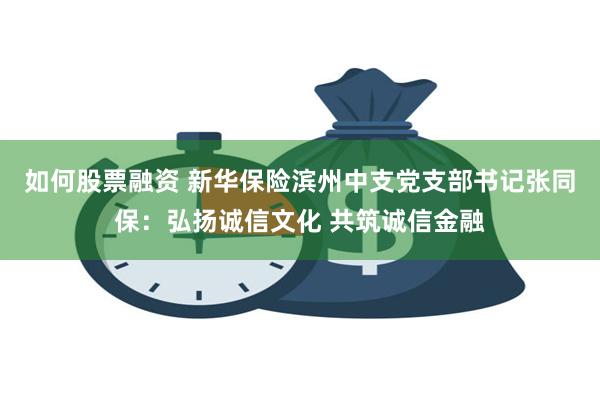 如何股票融资 新华保险滨州中支党支部书记张同保：弘扬诚信文化 共筑诚信金融