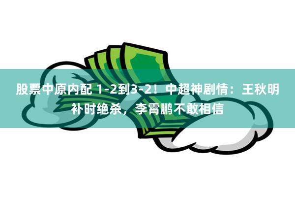 股票中原内配 1-2到3-2！中超神剧情：王秋明补时绝杀，李霄鹏不敢相信