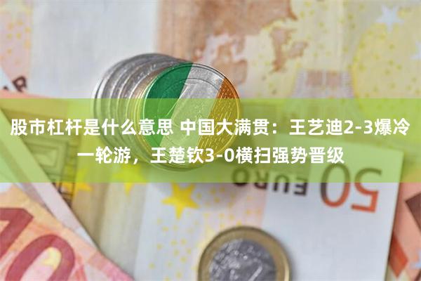 股市杠杆是什么意思 中国大满贯：王艺迪2-3爆冷一轮游，王楚钦3-0横扫强势晋级