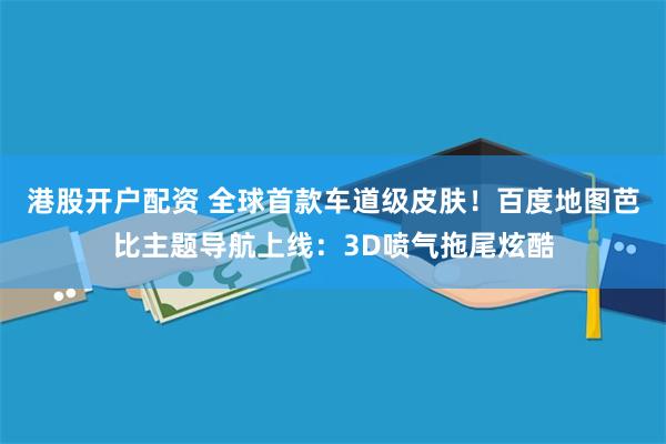 港股开户配资 全球首款车道级皮肤！百度地图芭比主题导航上线：3D喷气拖尾炫酷