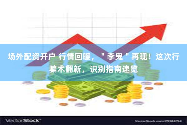 场外配资开户 行情回暖，＂李鬼＂再现！这次行骗术翻新，识别指南速览