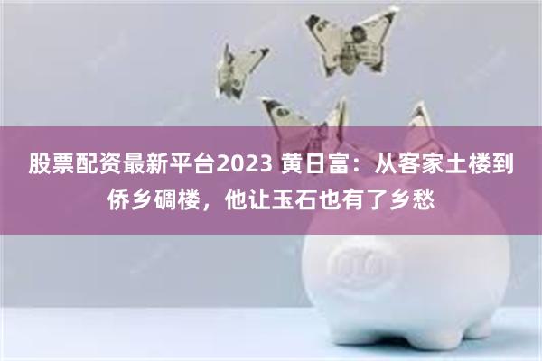 股票配资最新平台2023 黄日富：从客家土楼到侨乡碉楼，他让玉石也有了乡愁