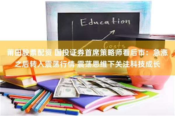 莆田股票配资 国投证券首席策略师看后市：急涨之后转入震荡行情 震荡思维下关注科技成长