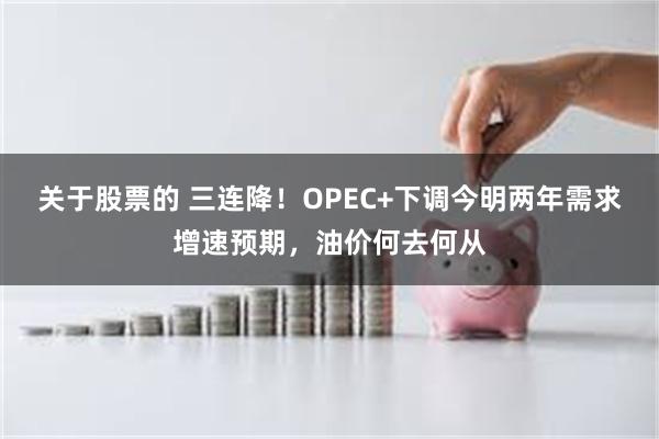 关于股票的 三连降！OPEC+下调今明两年需求增速预期，油价何去何从