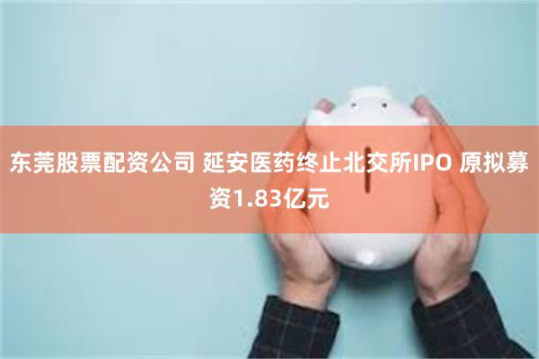 东莞股票配资公司 延安医药终止北交所IPO 原拟募资1.83亿元