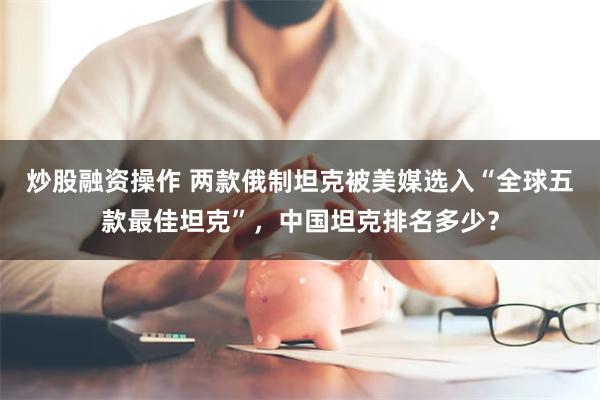 炒股融资操作 两款俄制坦克被美媒选入“全球五款最佳坦克”，中国坦克排名多少？