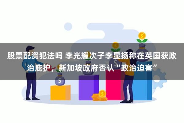 股票配资犯法吗 李光耀次子李显扬称在英国获政治庇护，新加坡政府否认“政治迫害”