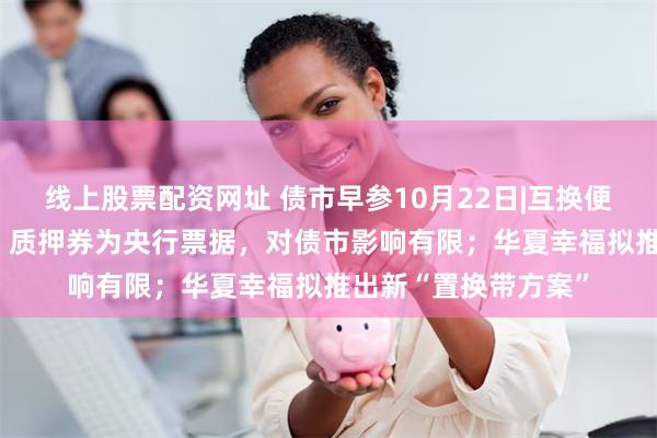 线上股票配资网址 债市早参10月22日|互换便利先期500亿落地，质押券为央行票据，对债市影响有限；华夏幸福拟推出新“置换带方案”