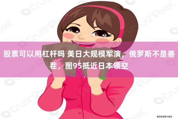 股票可以用杠杆吗 美日大规模军演，俄罗斯不是善茬，图95抵近日本领空