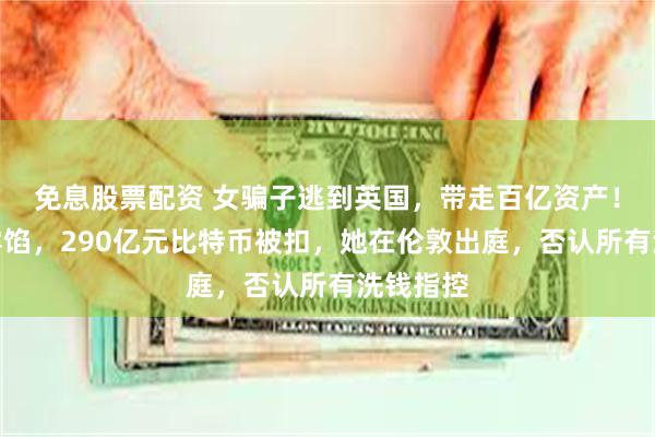 免息股票配资 女骗子逃到英国，带走百亿资产！买豪宅露馅，290亿元比特币被扣，她在伦敦出庭，否认所有洗钱指控
