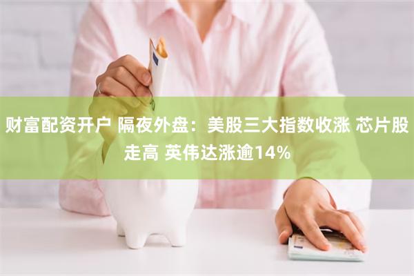 财富配资开户 隔夜外盘：美股三大指数收涨 芯片股走高 英伟达涨逾14%