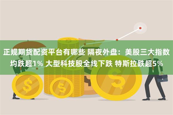 正规期货配资平台有哪些 隔夜外盘：美股三大指数均跌超1% 大型科技股全线下跌 特斯拉跌超5%