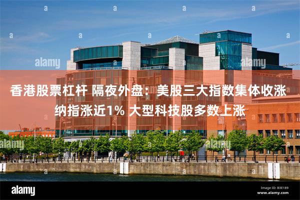 香港股票杠杆 隔夜外盘：美股三大指数集体收涨 纳指涨近1% 大型科技股多数上涨