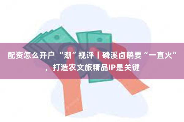 配资怎么开户 “潮”视评丨磷溪卤鹅要“一直火”，打造农文旅精品IP是关键