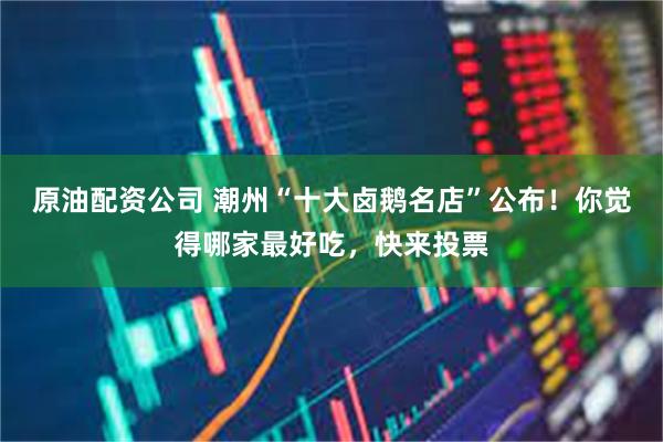 原油配资公司 潮州“十大卤鹅名店”公布！你觉得哪家最好吃，快来投票