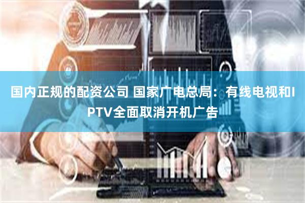 国内正规的配资公司 国家广电总局：有线电视和IPTV全面取消开机广告