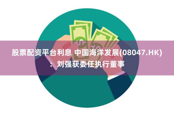 股票配资平台利息 中国海洋发展(08047.HK)：刘强获委任执行董事